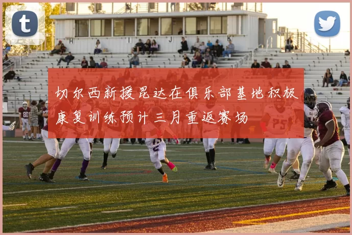 切尔西新援昆达在俱乐部基地积极康复训练预计三月重返赛场