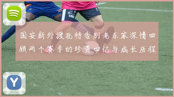 国安新外援孔特告别老东家深情回顾两个赛季的珍贵回忆与成长历程
