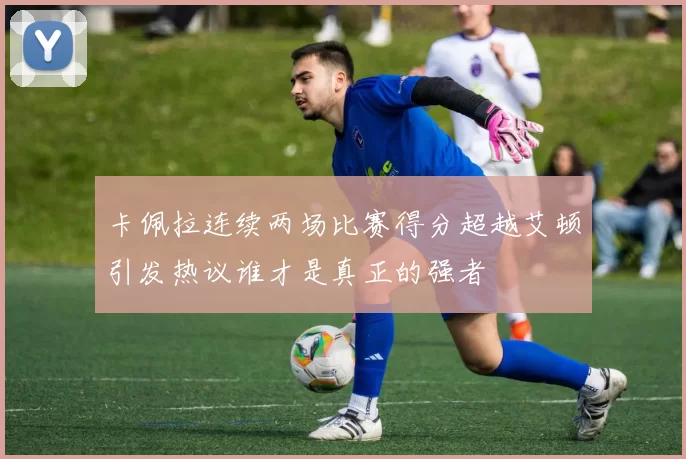 卡佩拉连续两场比赛得分超越艾顿引发热议谁才是真正的强者