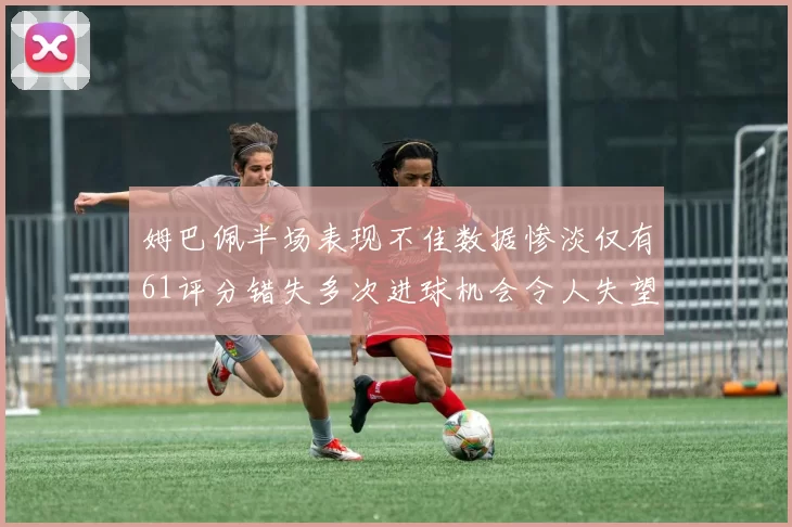 姆巴佩半场表现不佳数据惨淡仅有61评分错失多次进球机会令人失望