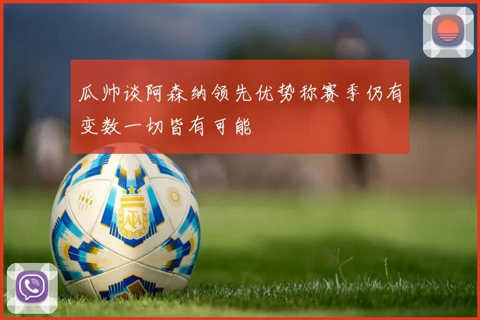 瓜帅谈阿森纳领先优势称赛季仍有变数一切皆有可能