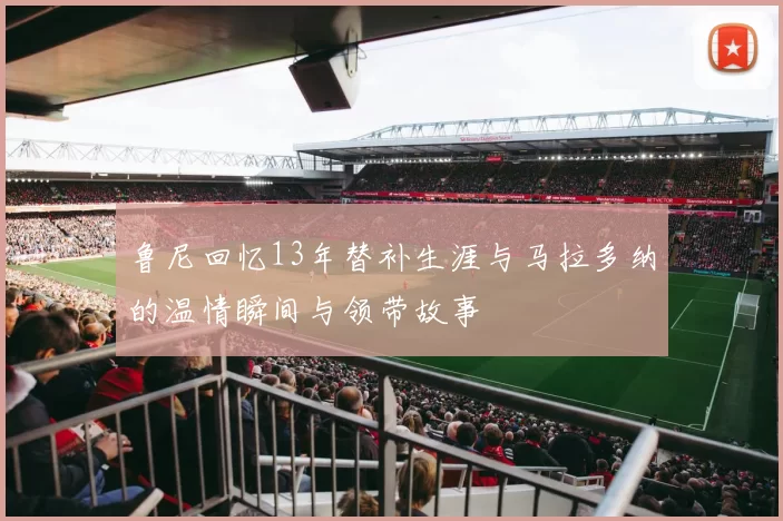 鲁尼回忆13年替补生涯与马拉多纳的温情瞬间与领带故事