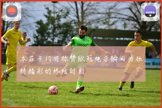 本菲卡门将称赞欧冠绝杀瞬间为独特精彩的终结时刻