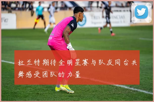 杜兰特期待全明星赛与队友同台共舞感受团队的力量