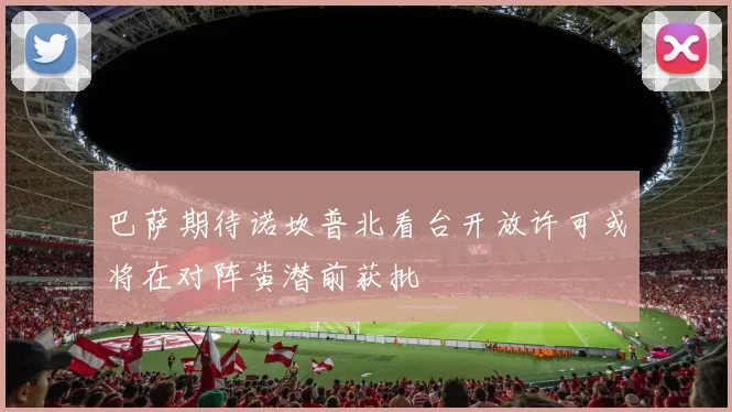 巴萨期待诺坎普北看台开放许可或将在对阵黄潜前获批