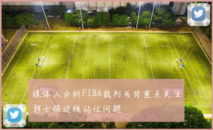 媒体人分析FIBA裁判或将重点关注郭士强边线站位问题