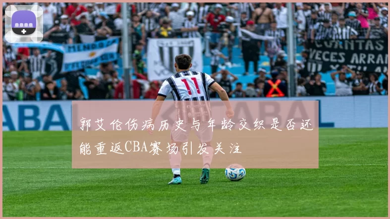 郭艾伦伤病历史与年龄交织是否还能重返CBA赛场引发关注
