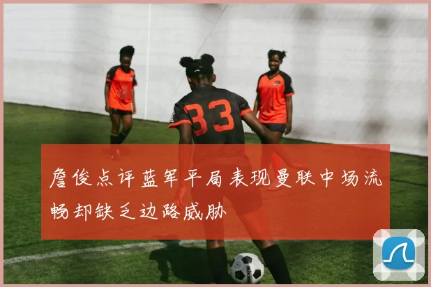 詹俊点评蓝军平局表现曼联中场流畅却缺乏边路威胁