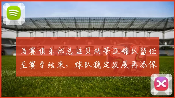 马赛俱乐部总监贝纳蒂亚确认留任至赛季结束，球队稳定发展再添保障
