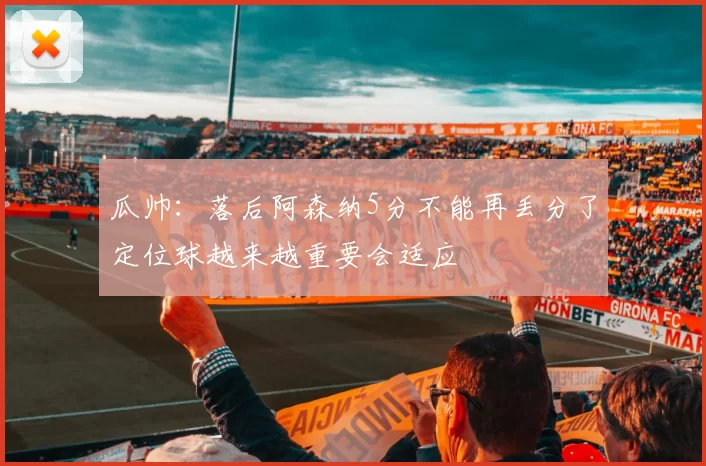 瓜帅：落后阿森纳5分不能再丢分了定位球越来越重要会适应