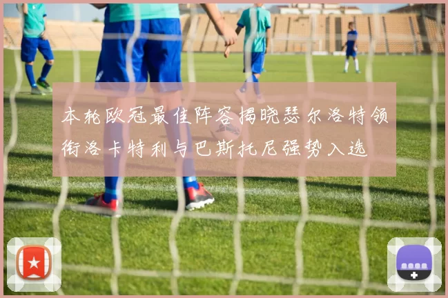本轮欧冠最佳阵容揭晓瑟尔洛特领衔洛卡特利与巴斯托尼强势入选