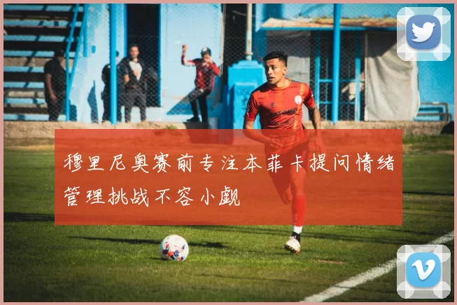 穆里尼奥赛前专注本菲卡提问情绪管理挑战不容小觑