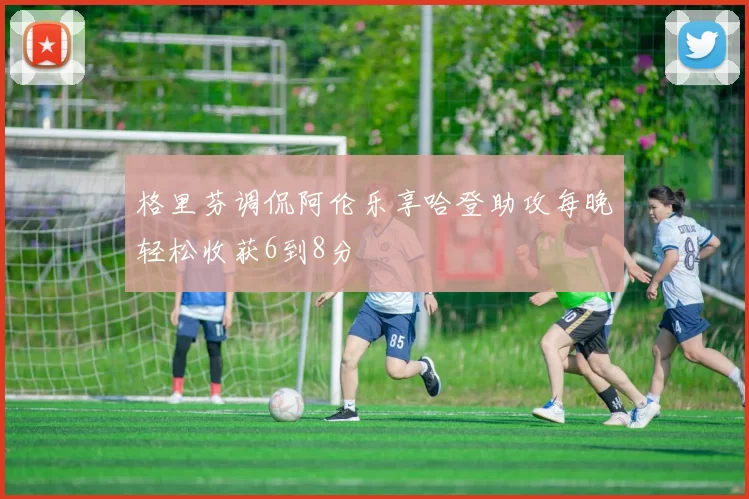 格里芬调侃阿伦乐享哈登助攻每晚轻松收获6到8分
