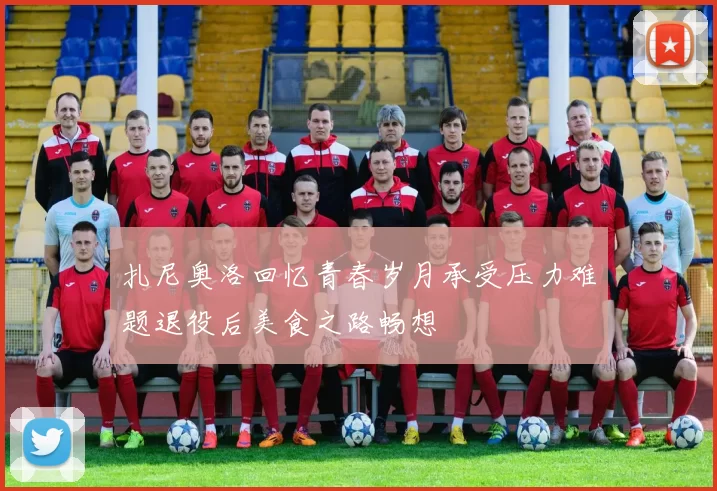 扎尼奥洛回忆青春岁月承受压力难题退役后美食之路畅想