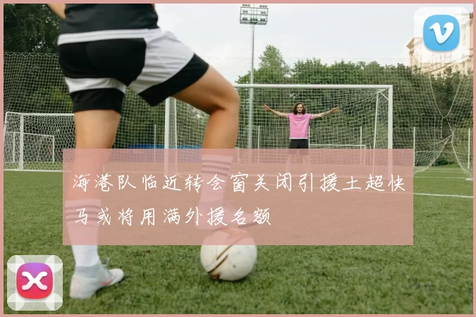 海港队临近转会窗关闭引援土超快马或将用满外援名额