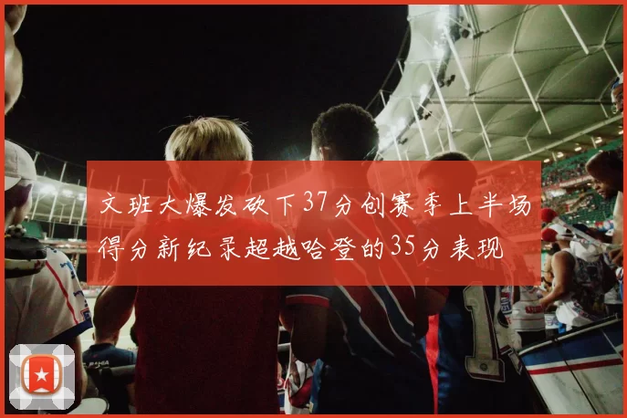 文班大爆发砍下37分创赛季上半场得分新纪录超越哈登的35分表现