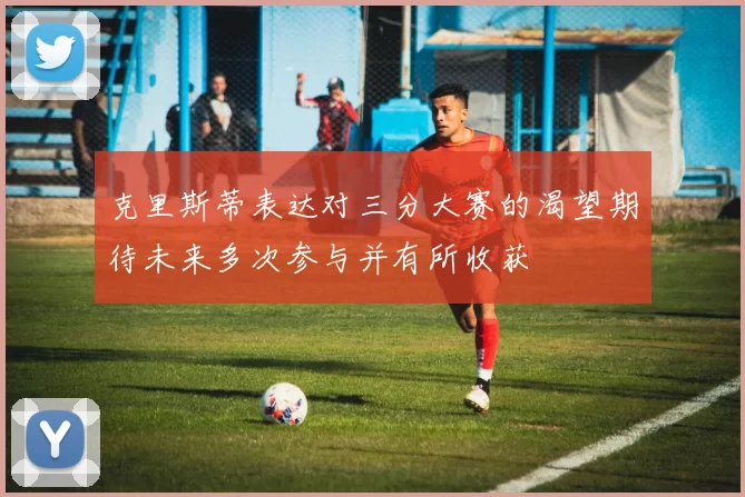 克里斯蒂表达对三分大赛的渴望期待未来多次参与并有所收获