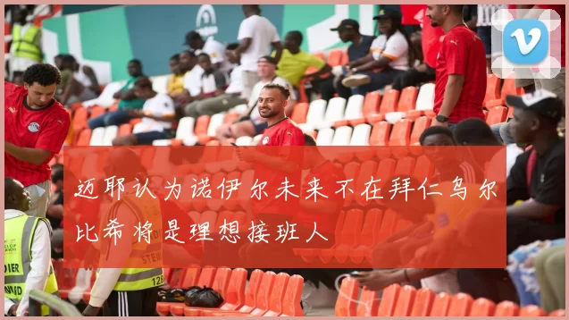 迈耶认为诺伊尔未来不在拜仁乌尔比希将是理想接班人