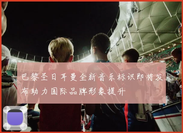 巴黎圣日耳曼全新音乐标识即将发布助力国际品牌形象提升