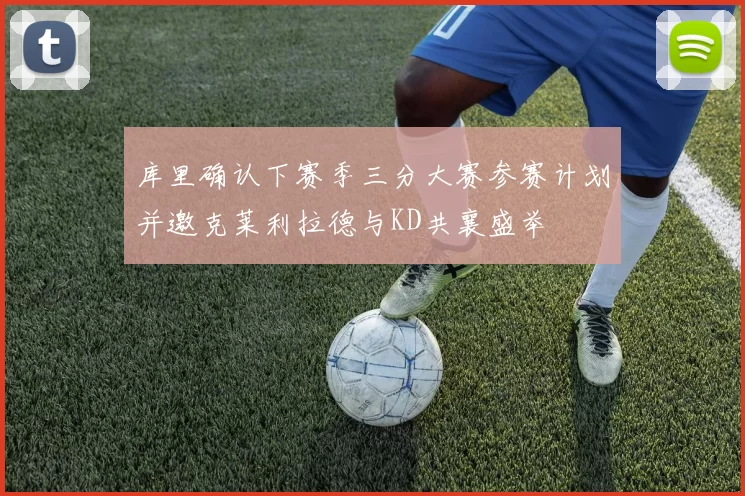 库里确认下赛季三分大赛参赛计划并邀克莱利拉德与KD共襄盛举