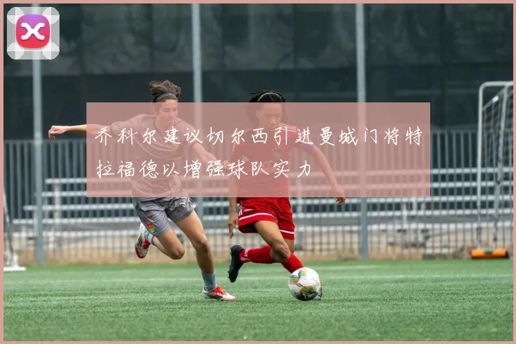 乔科尔建议切尔西引进曼城门将特拉福德以增强球队实力