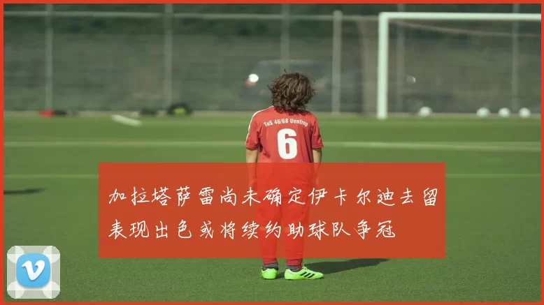 加拉塔萨雷尚未确定伊卡尔迪去留表现出色或将续约助球队争冠