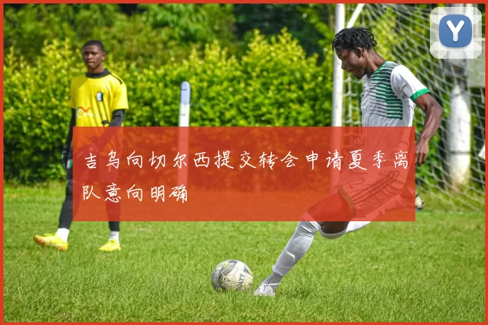 吉乌向切尔西提交转会申请夏季离队意向明确