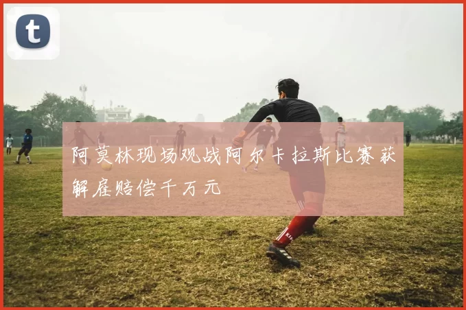 阿莫林现场观战阿尔卡拉斯比赛获解雇赔偿千万元